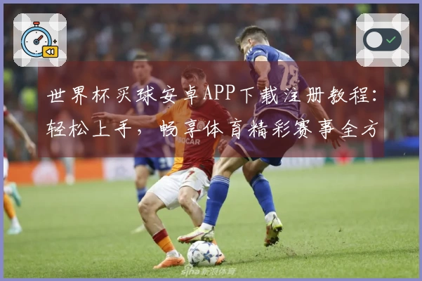 世界杯买球安卓APP下载注册教程：轻松上手，畅享体育精彩赛事全方位指引