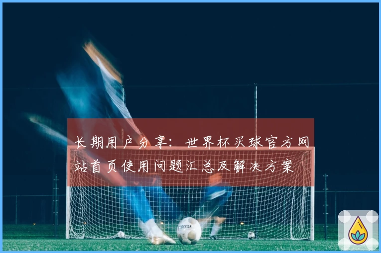 长期用户分享：世界杯买球官方网站首页使用问题汇总及解决方案
