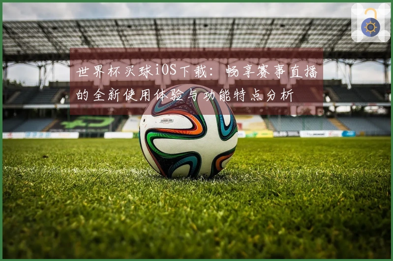 世界杯买球iOS下载：畅享赛事直播的全新使用体验与功能特点分析
