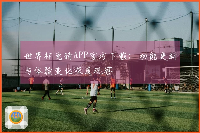 世界杯竞猜APP官方下载：功能更新与体验变化深度观察